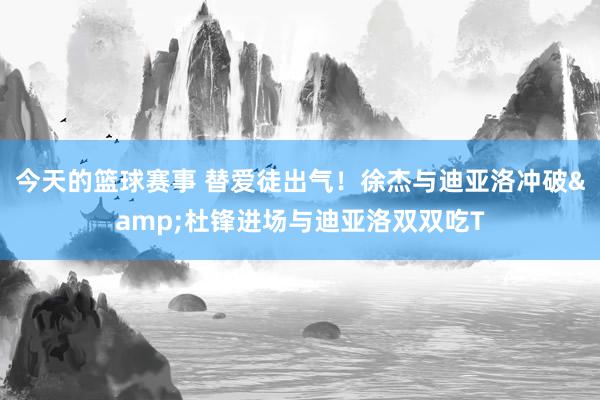 今天的篮球赛事 替爱徒出气！徐杰与迪亚洛冲破&杜锋进场与迪亚洛双双吃T