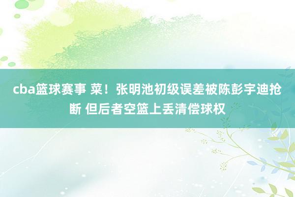 cba篮球赛事 菜！张明池初级误差被陈彭宇迪抢断 但后者空篮上丢清偿球权