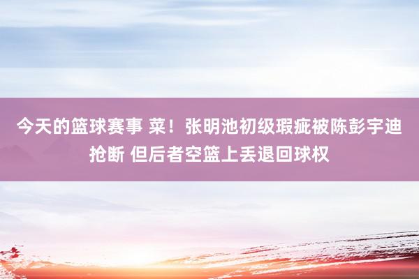 今天的篮球赛事 菜！张明池初级瑕疵被陈彭宇迪抢断 但后者空篮上丢退回球权