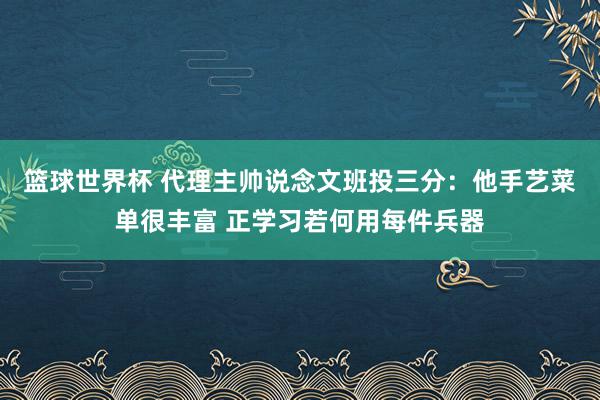 篮球世界杯 代理主帅说念文班投三分：他手艺菜单很丰富 正学习若何用每件兵器