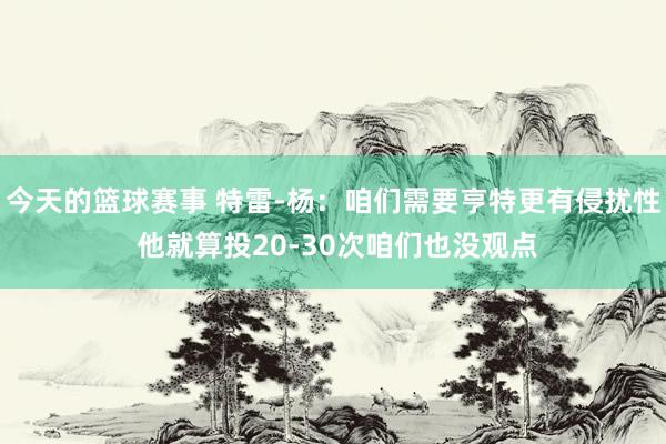 今天的篮球赛事 特雷-杨：咱们需要亨特更有侵扰性 他就算投20-30次咱们也没观点