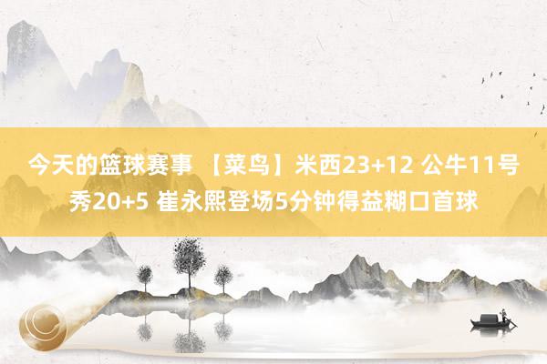 今天的篮球赛事 【菜鸟】米西23+12 公牛11号秀20+5 崔永熙登场5分钟得益糊口首球