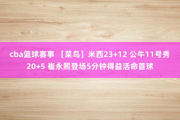 cba篮球赛事 【菜鸟】米西23+12 公牛11号秀20+5 崔永熙登场5分钟得益活命首球