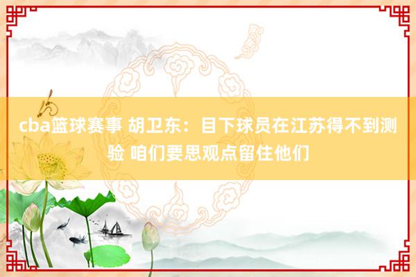 cba篮球赛事 胡卫东：目下球员在江苏得不到测验 咱们要思观点留住他们