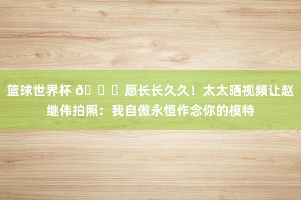 篮球世界杯 😁愿长长久久！太太晒视频让赵继伟拍照：我自傲永恒作念你的模特