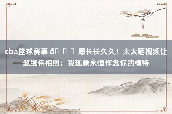 cba篮球赛事 😁愿长长久久！太太晒视频让赵继伟拍照：我现象永恒作念你的模特