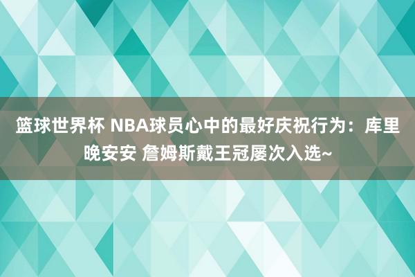 篮球世界杯 NBA球员心中的最好庆祝行为：库里晚安安 詹姆斯戴王冠屡次入选~