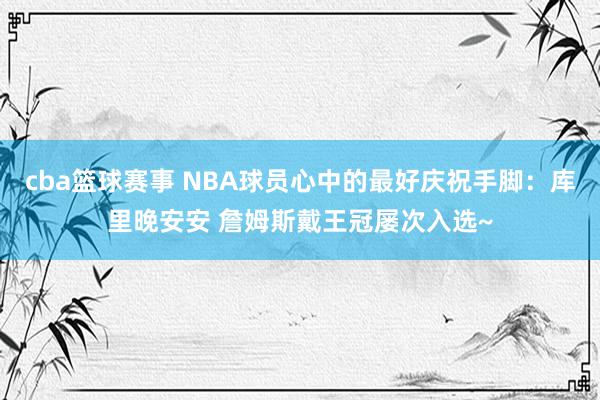 cba篮球赛事 NBA球员心中的最好庆祝手脚：库里晚安安 詹姆斯戴王冠屡次入选~