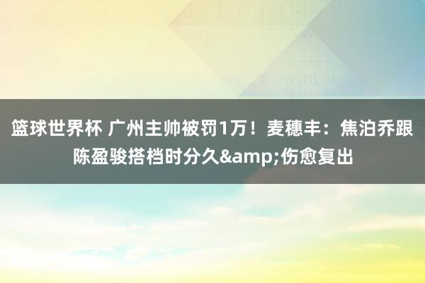 篮球世界杯 广州主帅被罚1万！麦穗丰：焦泊乔跟陈盈骏搭档时分久&伤愈复出