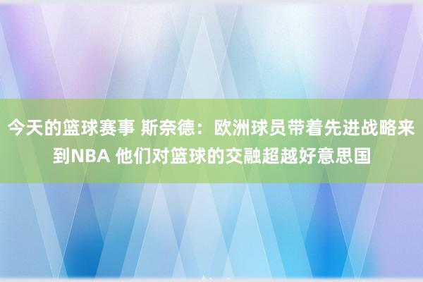 今天的篮球赛事 斯奈德：欧洲球员带着先进战略来到NBA 他们对篮球的交融超越好意思国