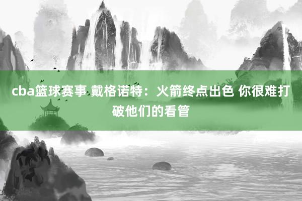 cba篮球赛事 戴格诺特：火箭终点出色 你很难打破他们的看管