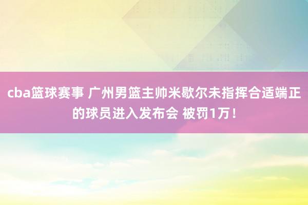 cba篮球赛事 广州男篮主帅米歇尔未指挥合适端正的球员进入发布会 被罚1万！