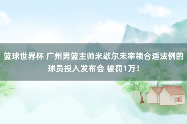 篮球世界杯 广州男篮主帅米歇尔未率领合适法例的球员投入发布会 被罚1万！