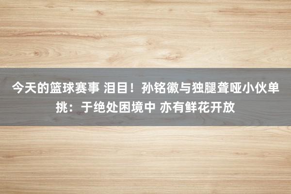 今天的篮球赛事 泪目！孙铭徽与独腿聋哑小伙单挑：于绝处困境中 亦有鲜花开放