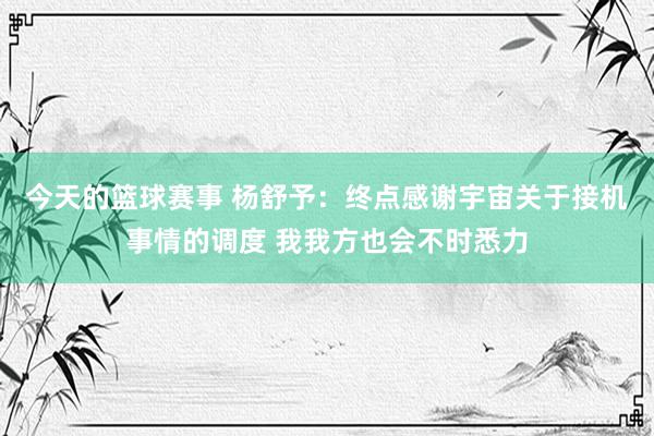 今天的篮球赛事 杨舒予：终点感谢宇宙关于接机事情的调度 我我方也会不时悉力