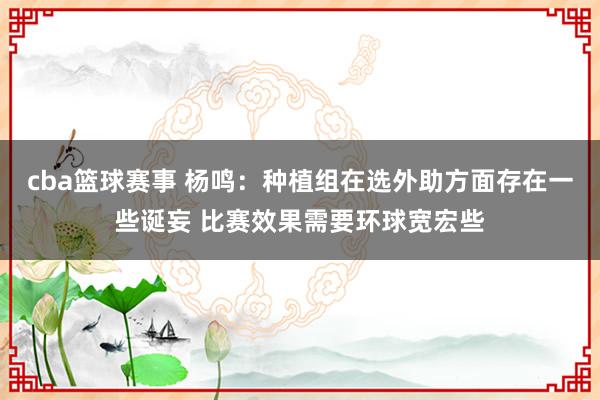 cba篮球赛事 杨鸣：种植组在选外助方面存在一些诞妄 比赛效果需要环球宽宏些