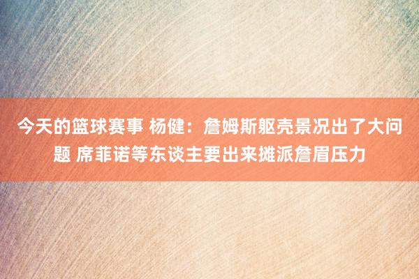 今天的篮球赛事 杨健：詹姆斯躯壳景况出了大问题 席菲诺等东谈主要出来摊派詹眉压力