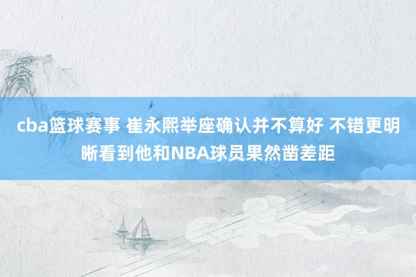 cba篮球赛事 崔永熙举座确认并不算好 不错更明晰看到他和NBA球员果然凿差距