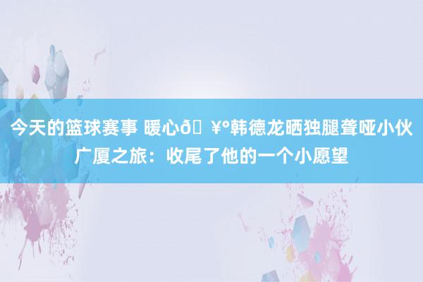 今天的篮球赛事 暖心🥰韩德龙晒独腿聋哑小伙广厦之旅：收尾了他的一个小愿望