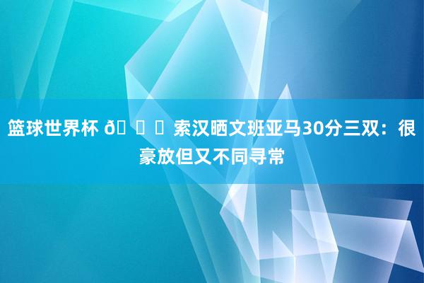 篮球世界杯 👀索汉晒文班亚马30分三双：很豪放但又不同寻常