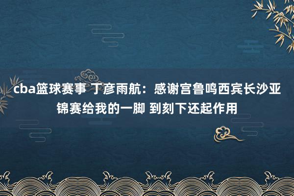 cba篮球赛事 丁彦雨航：感谢宫鲁鸣西宾长沙亚锦赛给我的一脚 到刻下还起作用