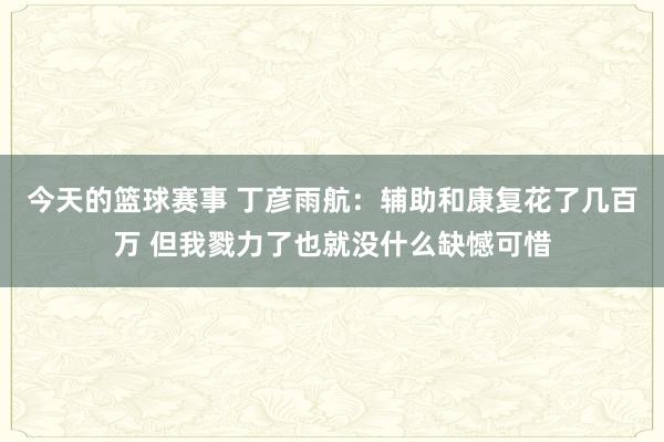 今天的篮球赛事 丁彦雨航：辅助和康复花了几百万 但我戮力了也就没什么缺憾可惜