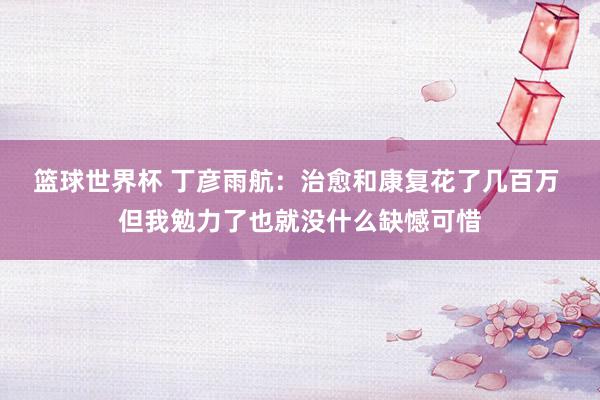 篮球世界杯 丁彦雨航：治愈和康复花了几百万 但我勉力了也就没什么缺憾可惜