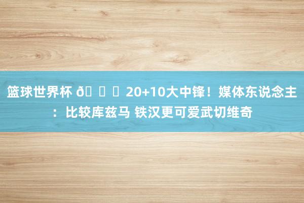 篮球世界杯 😋20+10大中锋！媒体东说念主：比较库兹马 铁汉更可爱武切维奇