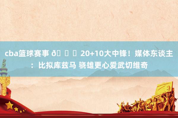 cba篮球赛事 😋20+10大中锋！媒体东谈主：比拟库兹马 骁雄更心爱武切维奇