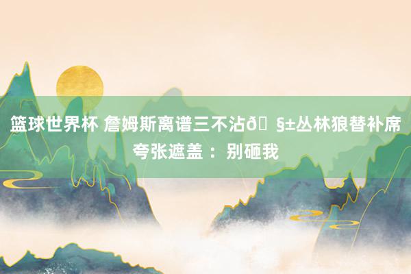 篮球世界杯 詹姆斯离谱三不沾🧱丛林狼替补席夸张遮盖 ：别砸我