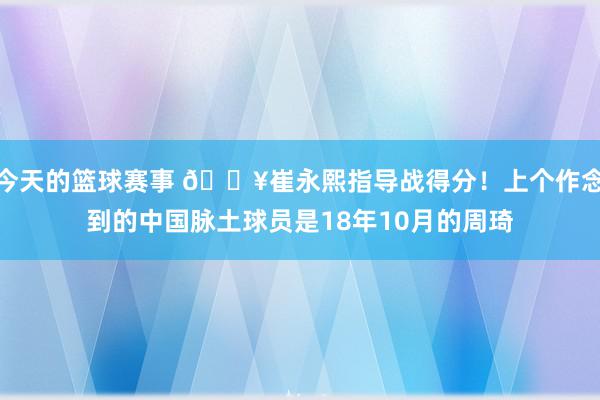 今天的篮球赛事 🔥崔永熙指导战得分！上个作念到的中国脉土球员是18年10月的周琦