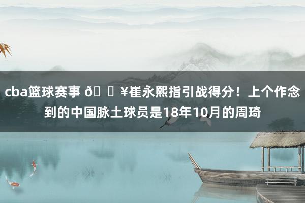 cba篮球赛事 🔥崔永熙指引战得分！上个作念到的中国脉土球员是18年10月的周琦