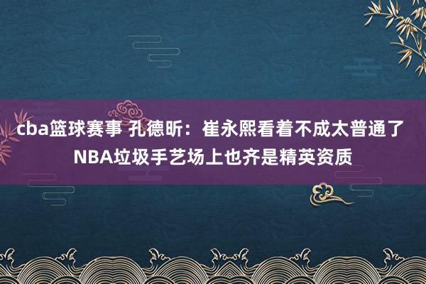 cba篮球赛事 孔德昕：崔永熙看着不成太普通了 NBA垃圾手艺场上也齐是精英资质