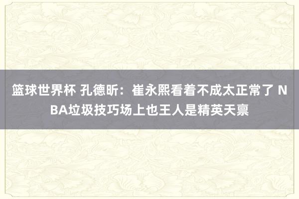 篮球世界杯 孔德昕：崔永熙看着不成太正常了 NBA垃圾技巧场上也王人是精英天禀