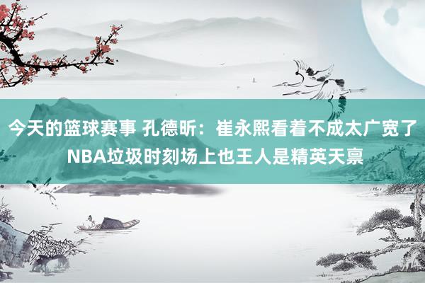 今天的篮球赛事 孔德昕：崔永熙看着不成太广宽了 NBA垃圾时刻场上也王人是精英天禀