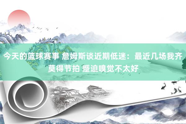 今天的篮球赛事 詹姆斯谈近期低迷：最近几场我齐莫得节拍 蹙迫嗅觉不太好