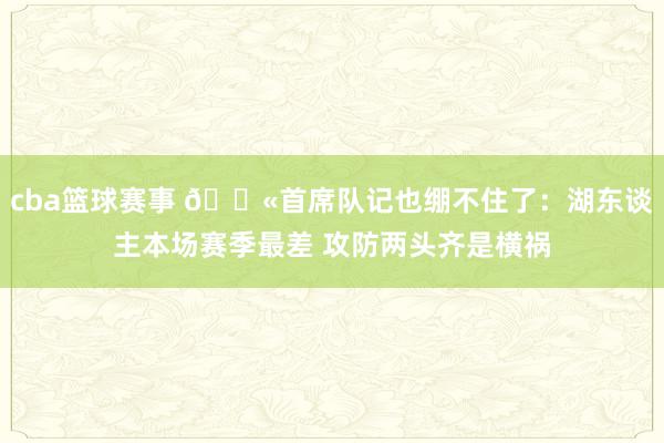 cba篮球赛事 😫首席队记也绷不住了：湖东谈主本场赛季最差 攻防两头齐是横祸