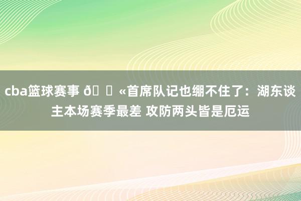 cba篮球赛事 😫首席队记也绷不住了：湖东谈主本场赛季最差 攻防两头皆是厄运