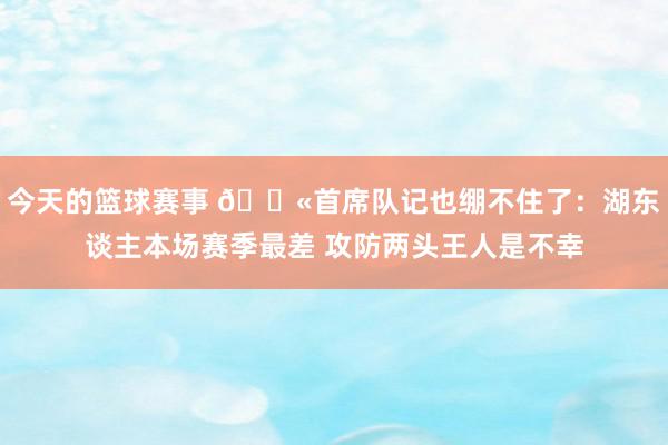 今天的篮球赛事 😫首席队记也绷不住了：湖东谈主本场赛季最差 攻防两头王人是不幸