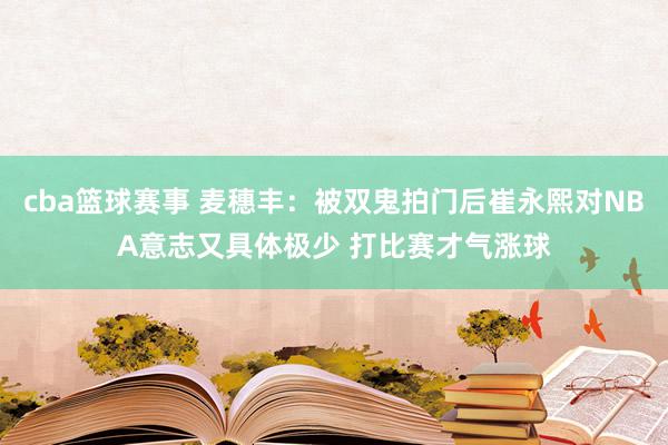 cba篮球赛事 麦穗丰：被双鬼拍门后崔永熙对NBA意志又具体极少 打比赛才气涨球