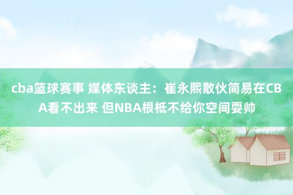 cba篮球赛事 媒体东谈主：崔永熙散伙简易在CBA看不出来 但NBA根柢不给你空间耍帅