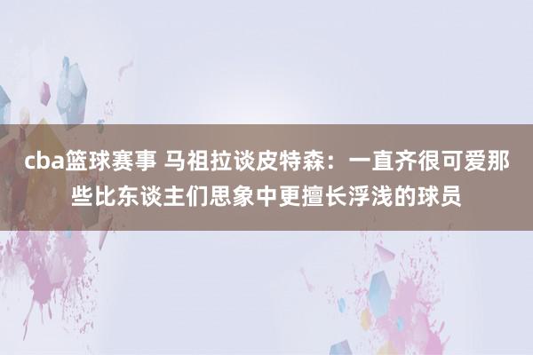 cba篮球赛事 马祖拉谈皮特森：一直齐很可爱那些比东谈主们思象中更擅长浮浅的球员