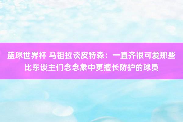 篮球世界杯 马祖拉谈皮特森：一直齐很可爱那些比东谈主们念念象中更擅长防护的球员