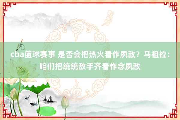 cba篮球赛事 是否会把热火看作夙敌？马祖拉：咱们把统统敌手齐看作念夙敌