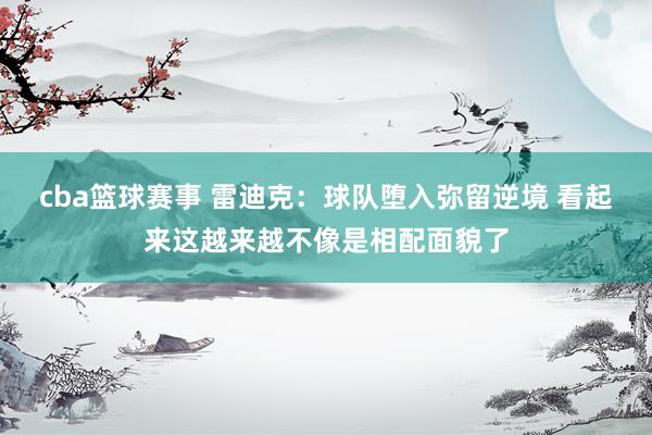 cba篮球赛事 雷迪克：球队堕入弥留逆境 看起来这越来越不像是相配面貌了