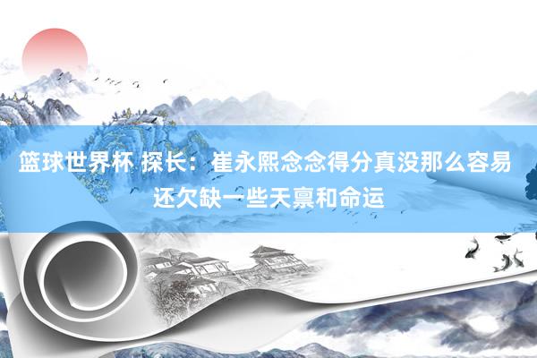 篮球世界杯 探长：崔永熙念念得分真没那么容易 还欠缺一些天禀和命运