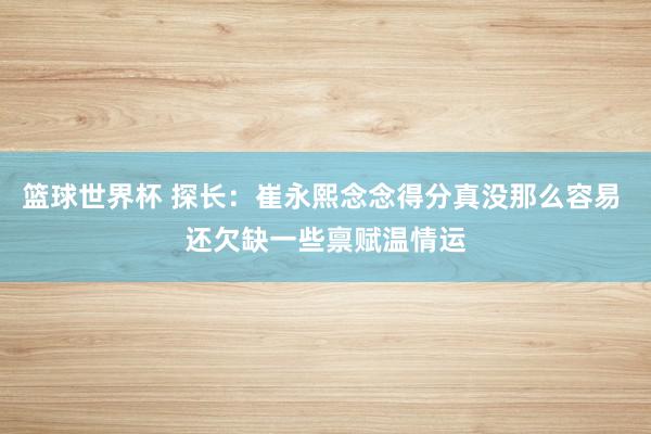 篮球世界杯 探长：崔永熙念念得分真没那么容易 还欠缺一些禀赋温情运