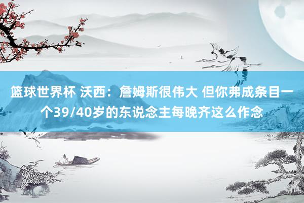 篮球世界杯 沃西：詹姆斯很伟大 但你弗成条目一个39/40岁的东说念主每晚齐这么作念