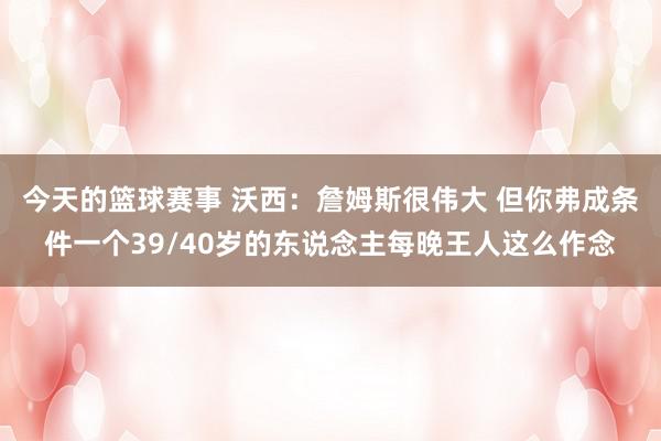 今天的篮球赛事 沃西：詹姆斯很伟大 但你弗成条件一个39/40岁的东说念主每晚王人这么作念