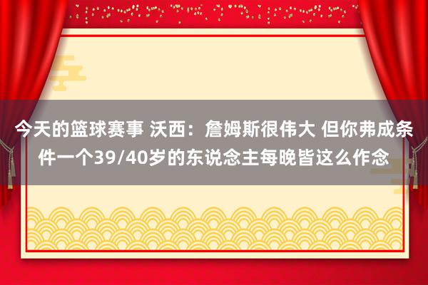 今天的篮球赛事 沃西：詹姆斯很伟大 但你弗成条件一个39/40岁的东说念主每晚皆这么作念